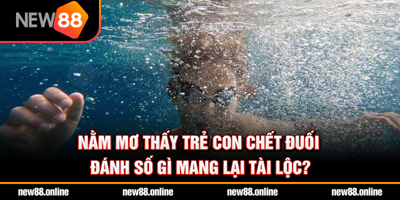 Nằm mơ thấy trẻ con chết đuối đánh số gì mang lại tài lộc?